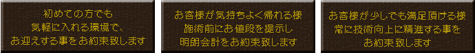 ３つの約束の詳細。①初めての方でも気軽に入れる環境で、お迎えする事をお約束致します。②お客様が気持ちよく帰れる様施術前にお値段を提示し明朗会計をお約束致します。③お客様が少しでも満足頂ける様常に技術向上に精進する事をお約束致します。