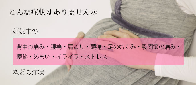 あなたにこんな症状はありませんか？妊娠中の、背中の痛み・腰痛・肩こり・頭痛・足のむくみ・股関節の痛み・便秘・めまい・イライラ・ストレス・つわりなどの症状。